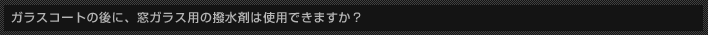 ガラスコートの後に、窓ガラス用の撥水剤は使用できますか？